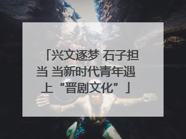 兴文逐梦 石子担当 当新时代青年遇上“晋剧文化”