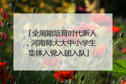 全周期培育时代新人，河南师大大中小学生集体入党入团入队