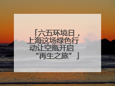 六五环境日，上海这场绿色行动让空瓶开启 “再生之旅”