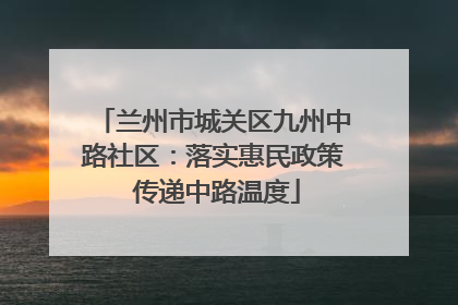 兰州市城关区九州中路社区：落实惠民政策 传递中路温度
