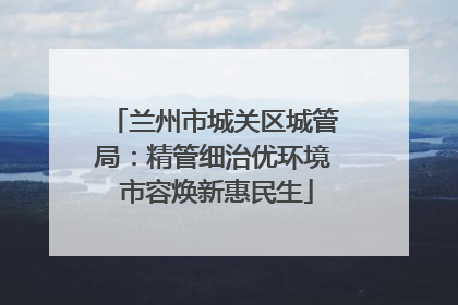 兰州市城关区城管局：精管细治优环境 市容焕新惠民生