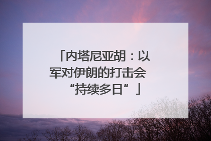 内塔尼亚胡：以军对伊朗的打击会“持续多日”