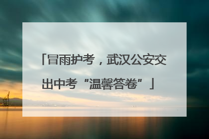 冒雨护考，武汉公安交出中考“温馨答卷”