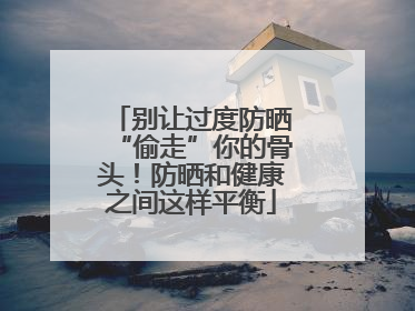 别让过度防晒“偷走”你的骨头！防晒和健康之间这样平衡