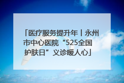 医疗服务提升年丨永州市中心医院“525全国护肤日”义诊暖人心