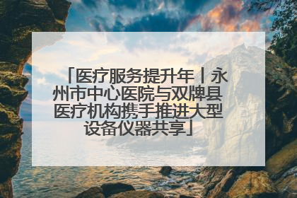 医疗服务提升年丨永州市中心医院与双牌县医疗机构携手推进大型设备仪器共享