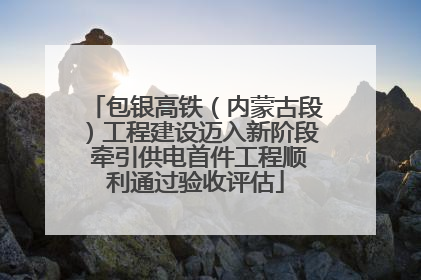 包银高铁（内蒙古段）工程建设迈入新阶段 牵引供电首件工程顺利通过验收评估
