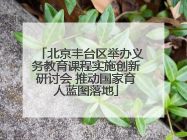 北京丰台区举办义务教育课程实施创新研讨会 推动国家育人蓝图落地