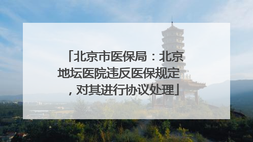 北京市医保局：北京地坛医院违反医保规定，对其进行协议处理