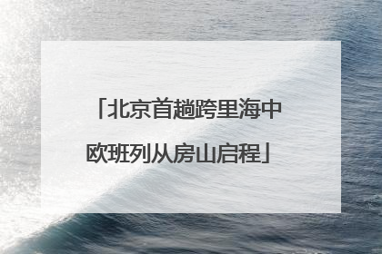北京首趟跨里海中欧班列从房山启程