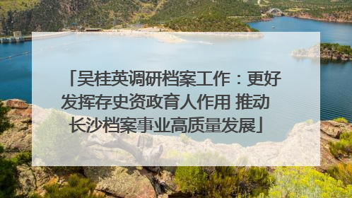 吴桂英调研档案工作：更好发挥存史资政育人作用 推动长沙档案事业高质量发展