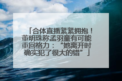 合体直播紧紧拥抱！董明珠称孟羽童有可能重回格力：“她离开时确实犯了很大的错”