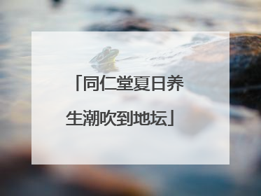 同仁堂夏日养生潮吹到地坛