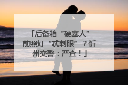 后备箱“硬塞人” 前照灯“忒刺眼”？忻州交警：严查！