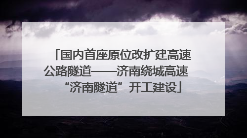 国内首座原位改扩建高速公路隧道——济南绕城高速“济南隧道”开工建设