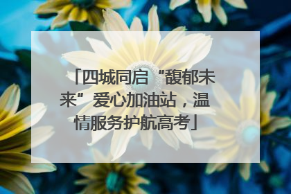 四城同启“馥郁未来”爱心加油站，温情服务护航高考