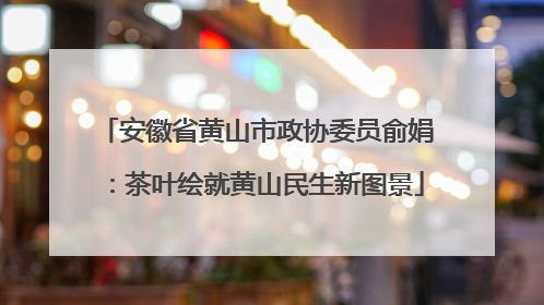 安徽省黄山市政协委员俞娟：茶叶绘就黄山民生新图景