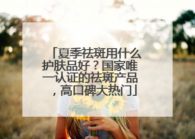 夏季祛斑用什么护肤品好？国家唯一认证的祛斑产品，高口碑大热门