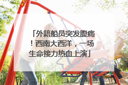 外籍船员突发腹痛！西南大西洋，一场生命接力热血上演
