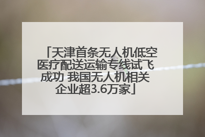 天津首条无人机低空医疗配送运输专线试飞成功 我国无人机相关企业超3.6万家