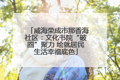 威海荣成市那香海社区：文化书院“破圈”聚力 绘就居民生活幸福底色
