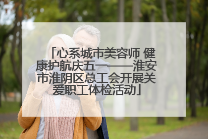 心系城市美容师 健康护航庆五一——淮安市淮阴区总工会开展关爱职工体检活动