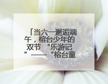 当六一邂逅端午，榕台少年的双节 “乐游记”——“榕台童乐汇 同心筑未来”六一嘉年华活动顺利举行