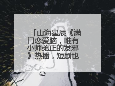 山海星辰《满门恋爱脑，唯有小师弟正的发邪》热播，短剧也有仙侠群像