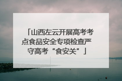 山西左云开展高考考点食品安全专项检查严守高考“食安关”