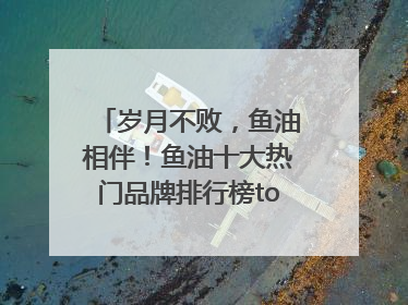 岁月不败，鱼油相伴！鱼油十大热门品牌排行榜top10曝光