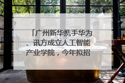 广州新华携手华为、讯方成立人工智能产业学院，今年拟招生150人