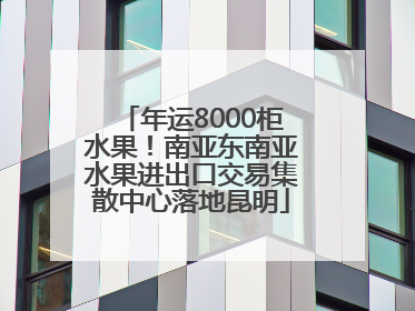年运8000柜水果！南亚东南亚水果进出口交易集散中心落地昆明