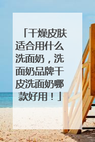 干燥皮肤适合用什么洗面奶，洗面奶品牌干皮洗面奶哪款好用！