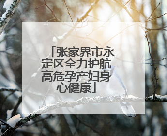 张家界市永定区全力护航高危孕产妇身心健康