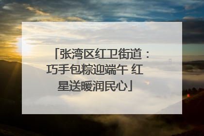 张湾区红卫街道：巧手包粽迎端午 红星送暖润民心