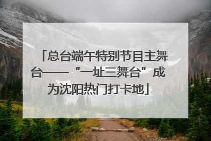 总台端午特别节目主舞台——“一址三舞台”成为沈阳热门打卡地