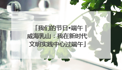 我们的节日•端午｜威海乳山：我在新时代文明实践中心过端午