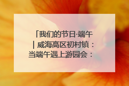 我们的节日·端午｜威海高区初村镇：当端午遇上游园会：来一场“粽”享欢乐的趣味冒险！