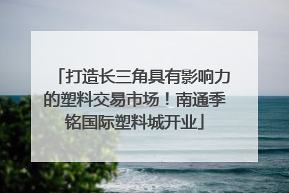 打造长三角具有影响力的塑料交易市场！南通季铭国际塑料城开业