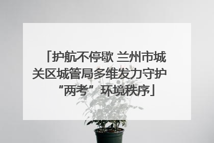 护航不停歇 兰州市城关区城管局多维发力守护“两考”环境秩序
