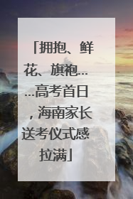 拥抱、鲜花、旗袍……高考首日，海南家长送考仪式感拉满