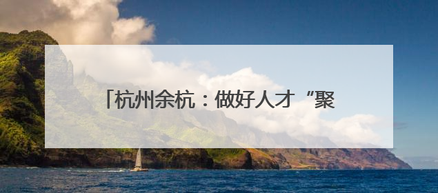 杭州余杭：做好人才“聚引留” 助力乡村振兴