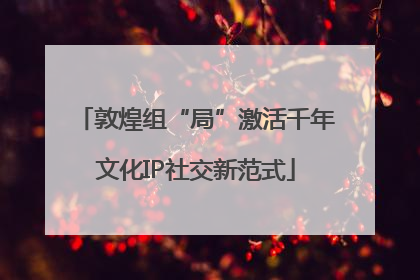 敦煌组“局”激活千年文化IP社交新范式