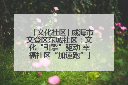 文化社区│威海市文登区东城社区：文化“引擎”驱动 幸福社区“加速跑”