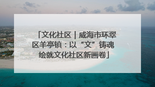 文化社区｜威海市环翠区羊亭镇：以“文”铸魂 绘就文化社区新画卷