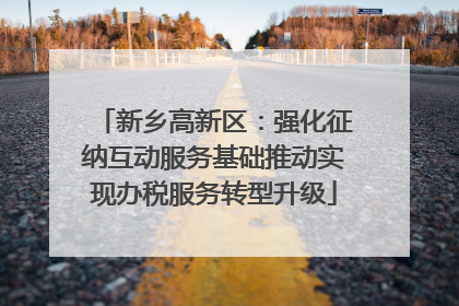 新乡高新区：强化征纳互动服务基础推动实现办税服务转型升级