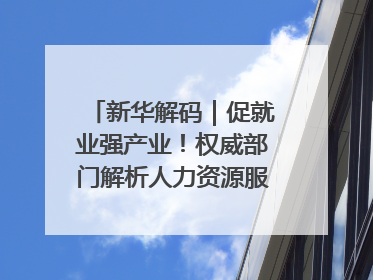 新华解码｜促就业强产业！权威部门解析人力资源服务业与制造业融合发展试点