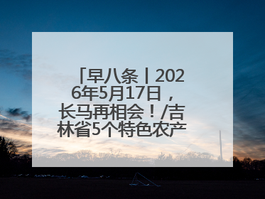 早八条丨2026年5月17日，长马再相会！/吉林省5个特色农产品入选全国名特优新农产品名录