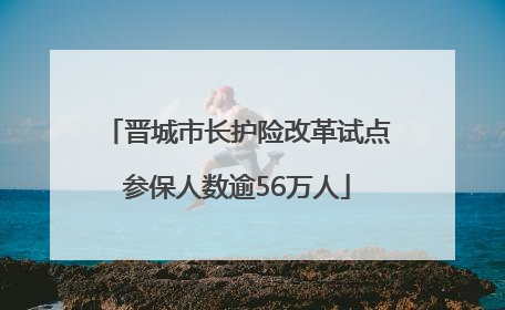 晋城市长护险改革试点参保人数逾56万人