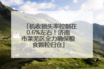 机收损失率控制在0.6%左右！济南市莱芜区全力确保粮食颗粒归仓